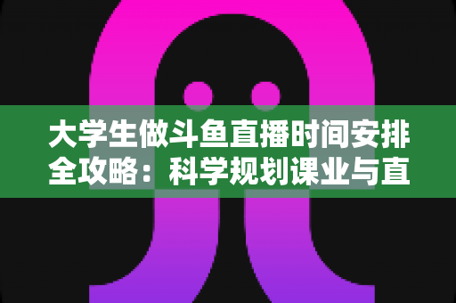 大学生做斗鱼直播时间安排全攻略：科学规划课业与直播，让学业流量双丰收