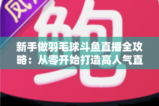新手做羽毛球斗鱼直播全攻略：从零开始打造高人气直播间的实用指南