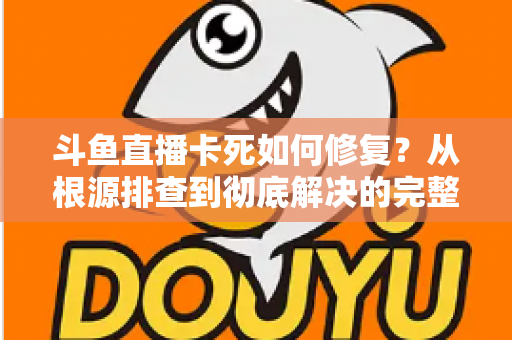 斗鱼直播卡死如何修复？从根源排查到彻底解决的完整实操指南