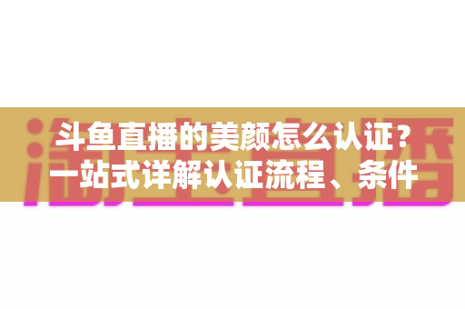 斗鱼直播的美颜怎么认证？一站式详解认证流程、条件与实用技巧