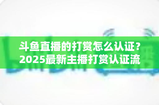 斗鱼直播的打赏怎么认证？2025最新主播打赏认证流程、审核要点与提现规则全解析