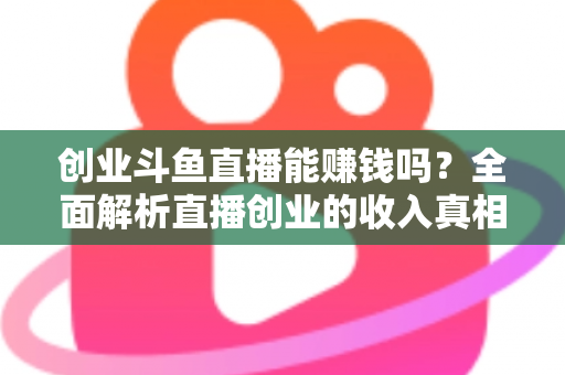创业斗鱼直播能赚钱吗？全面解析直播创业的收入真相与实战攻略