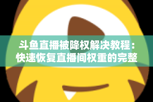 斗鱼直播被降权解决教程：快速恢复直播间权重的完整实用指南