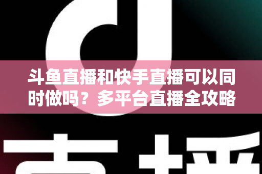 斗鱼直播和快手直播可以同时做吗?多平台直播全攻略与实操指南 斗鱼直播和快手直播可以同时做吗?多平台直播全攻略与实操指南
