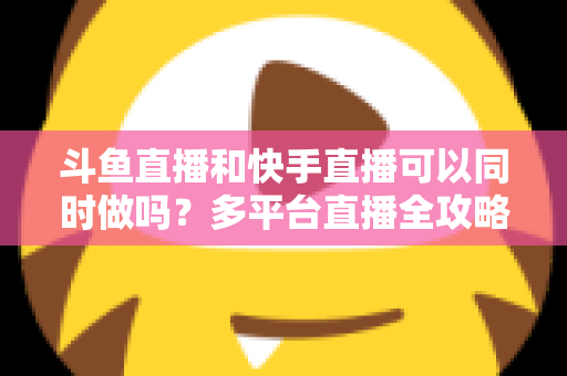 斗鱼直播和快手直播可以同时做吗?多平台直播全攻略与实操指南 斗鱼直播和快手直播可以同时做吗?多平台直播全攻略与实操指南