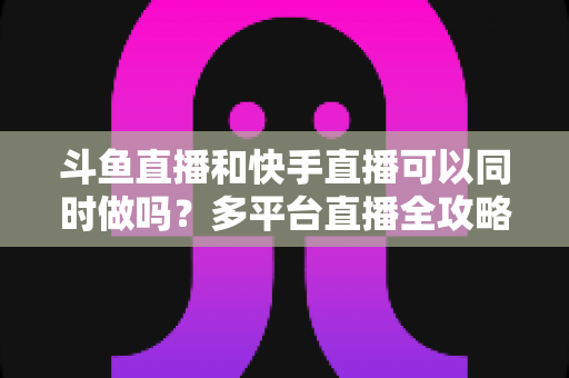 斗鱼直播和快手直播可以同时做吗？多平台直播全攻略与实操指南