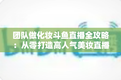 团队做化妆斗鱼直播全攻略：从零打造高人气美妆直播间的实战秘籍