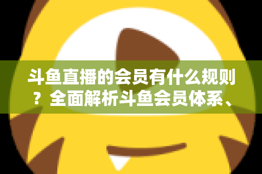 斗鱼直播的会员有什么规则?全面解析斗鱼会员体系、权益与使用规则 斗鱼直播的会员有什么规则?全面解析斗鱼会员体系、权益与使用规则