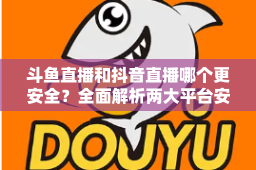 斗鱼直播和抖音直播哪个更安全?全面解析两大平台安全性,帮你选出更放心的直播选择 斗鱼直播和抖音直播哪个更安全?全面解析两大平台安全性,帮你选出更放心的直播选择