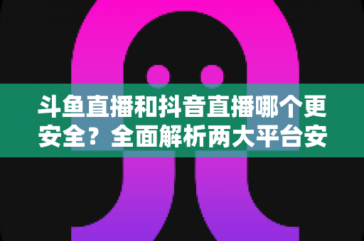 斗鱼直播和抖音直播哪个更安全？全面解析两大平台安全性，帮你选出更放心的直播选择