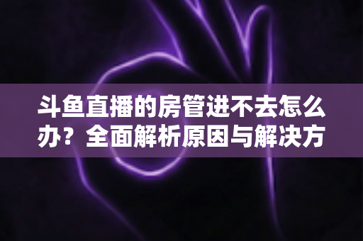 斗鱼直播的房管进不去怎么办？全面解析原因与解决方案，快速恢复直播间管理权限的实用指南