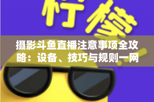 摄影斗鱼直播注意事项全攻略：设备、技巧与规则一网打尽，助你打造高人气专业直播间