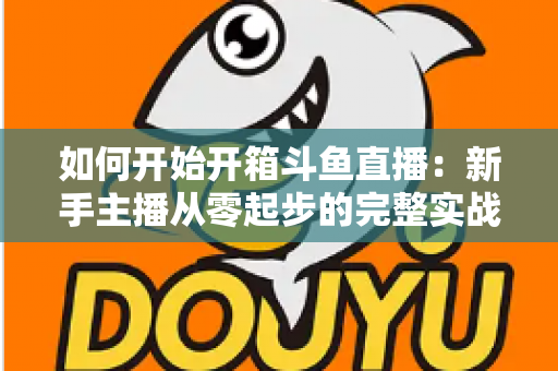 如何开始开箱斗鱼直播：新手主播从零起步的完整实战指南