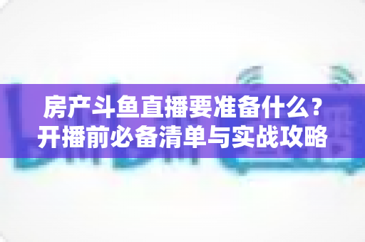 房产斗鱼直播要准备什么？开播前必备清单与实战攻略全解析