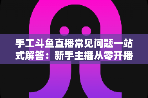 手工斗鱼直播常见问题一站式解答：新手主播从零开播到稳定涨粉的实战指南
