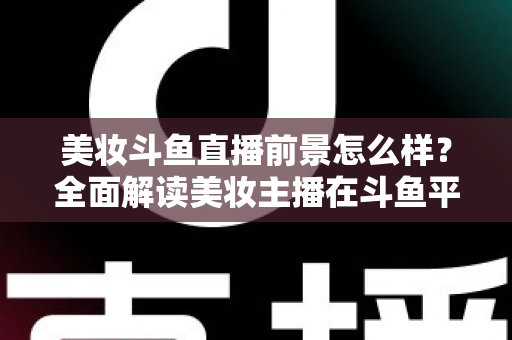 美妆斗鱼直播前景怎么样?全面解读美妆主播在斗鱼平台的发展潜力、变现路径与未来机遇 美妆斗鱼直播前景怎么样?全面解读美妆主播在斗鱼平台的发展潜力、变现路径与未来机遇