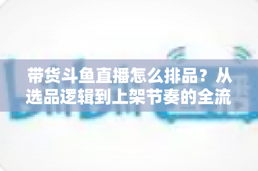 带货斗鱼直播怎么排品？从选品逻辑到上架节奏的全流程实战指南