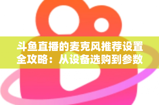斗鱼直播的麦克风推荐设置全攻略：从设备选购到参数调优的完整指南
