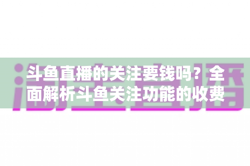 斗鱼直播的关注要钱吗？全面解析斗鱼关注功能的收费真相与使用指南