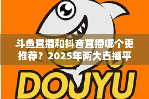 斗鱼直播和抖音直播哪个更推荐？2025年两大直播平台全方位对比与选择指南