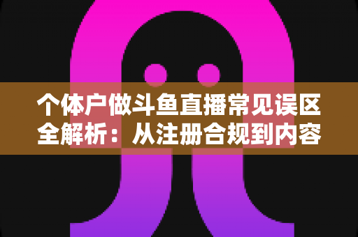 个体户做斗鱼直播常见误区全解析：从注册合规到内容运营，帮个体经营者避开直播路上的那些坑