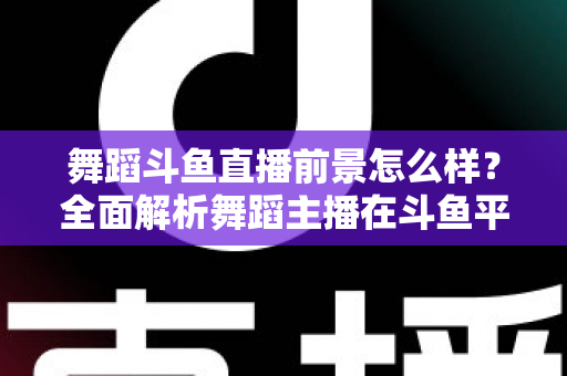 舞蹈斗鱼直播前景怎么样？全面解析舞蹈主播在斗鱼平台的发展潜力与入行指南