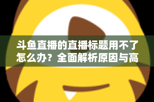 斗鱼直播的直播标题用不了怎么办？全面解析原因与高效解决技巧大全