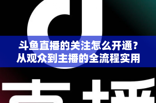 斗鱼直播的关注怎么开通？从观众到主播的全流程实用指南