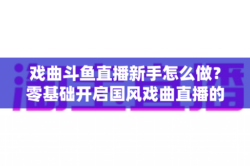 戏曲斗鱼直播新手怎么做?零基础开启国风戏曲直播的全方位实战指南 戏曲斗鱼直播新手怎么做?零基础开启国风戏曲直播的全方位实战指南