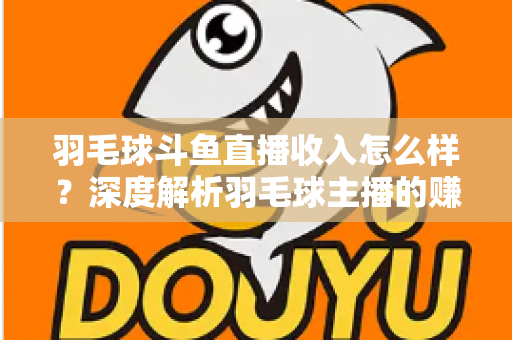 羽毛球斗鱼直播收入怎么样？深度解析羽毛球主播的赚钱潜力与变现途径