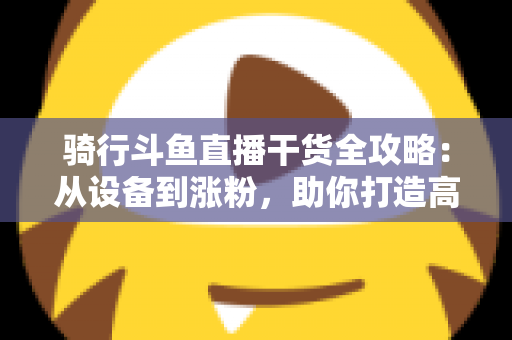 骑行斗鱼直播干货全攻略：从设备到涨粉，助你打造高人气户外骑行直播间