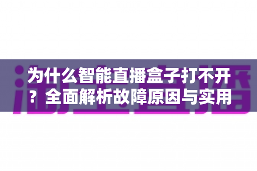 为什么智能直播盒子打不开？全面解析故障原因与实用解决方案指南