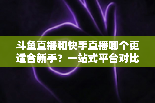 斗鱼直播和快手直播哪个更适合新手？一站式平台对比分析与开播指南