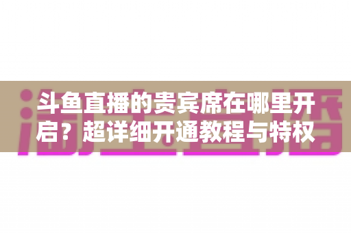 斗鱼直播的贵宾席在哪里开启?超详细开通教程与特权全解析 斗鱼直播的贵宾席在哪里开启?超详细开通教程与特权全解析