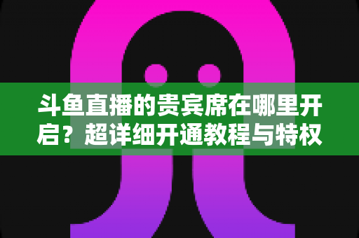 斗鱼直播的贵宾席在哪里开启？超详细开通教程与特权全解析