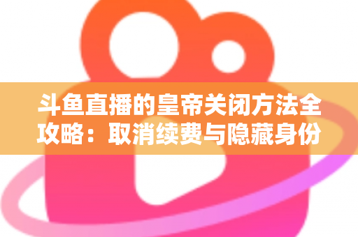 斗鱼直播的皇帝关闭方法全攻略:取消续费与隐藏身份的详细步骤指南 斗鱼直播的皇帝关闭方法全攻略:取消续费与隐藏身份的详细步骤指南