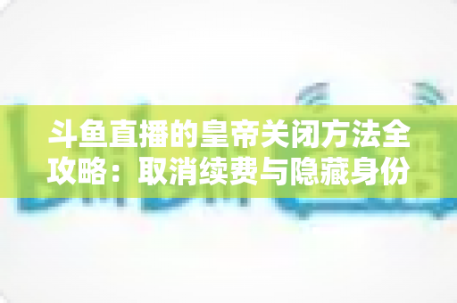 斗鱼直播的皇帝关闭方法全攻略：取消续费与隐藏身份的详细步骤指南