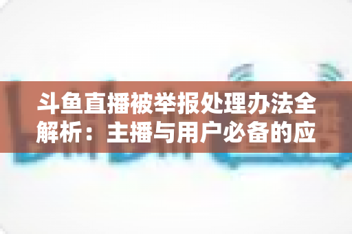 斗鱼直播被举报处理办法全解析：主播与用户必备的应对指南与避坑策略
