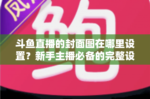 斗鱼直播的封面图在哪里设置？新手主播必备的完整设置指南与实用技巧