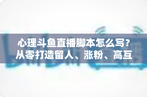 心理斗鱼直播脚本怎么写？从零打造留人、涨粉、高互动的心理学直播脚本全攻略