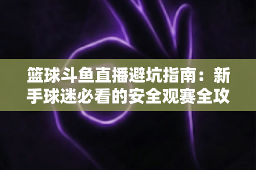 篮球斗鱼直播避坑指南:新手球迷必看的安全观赛全攻略,教你识破假直播间、防住消费陷阱、享受高清流畅NBA与CBA赛事 篮球斗鱼直播避坑指南:新手球迷必看的安全观赛全攻略,教你识破假直播间、防住消费陷阱、享受高清流畅NBA与CBA赛事
