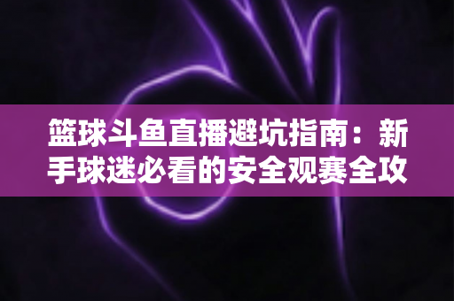 篮球斗鱼直播避坑指南：新手球迷必看的安全观赛全攻略，教你识破假直播间、防住消费陷阱、享受高清流畅NBA与CBA赛事
