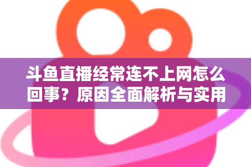 斗鱼直播经常连不上网怎么回事?原因全面解析与实用解决指南 斗鱼直播经常连不上网怎么回事?原因全面解析与实用解决指南