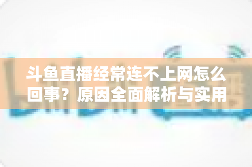 斗鱼直播经常连不上网怎么回事？原因全面解析与实用解决指南