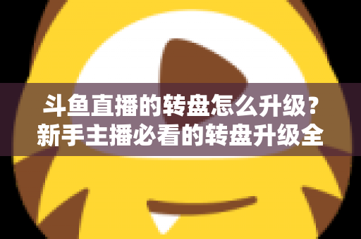斗鱼直播的转盘怎么升级?新手主播必看的转盘升级全流程与实用运营攻略 斗鱼直播的转盘怎么升级?新手主播必看的转盘升级全流程与实用运营攻略