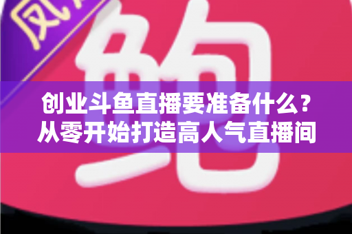 创业斗鱼直播要准备什么？从零开始打造高人气直播间的完整清单与实战指南