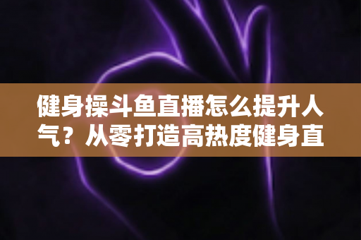 健身操斗鱼直播怎么提升人气？从零打造高热度健身直播间的实战秘籍