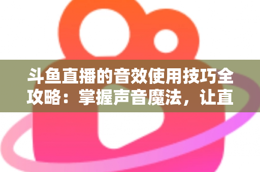 斗鱼直播的音效使用技巧全攻略：掌握声音魔法，让直播间人气翻倍的秘密