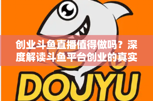 创业斗鱼直播值得做吗？深度解读斗鱼平台创业的真实机会、变现逻辑与新手避坑全指南