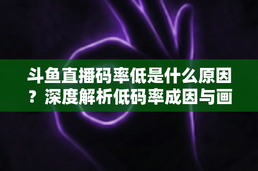 斗鱼直播码率低是什么原因？深度解析低码率成因与画质提升全攻略